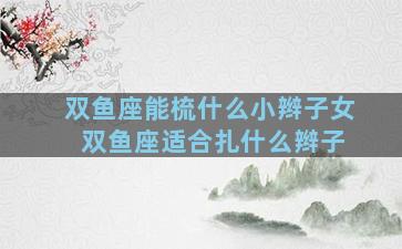 双鱼座能梳什么小辫子女 双鱼座适合扎什么辫子